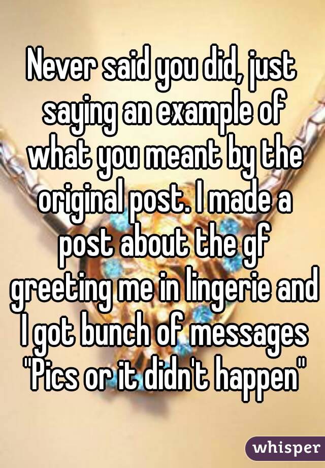 Never said you did, just saying an example of what you meant by the original post. I made a post about the gf greeting me in lingerie and I got bunch of messages "Pics or it didn't happen"