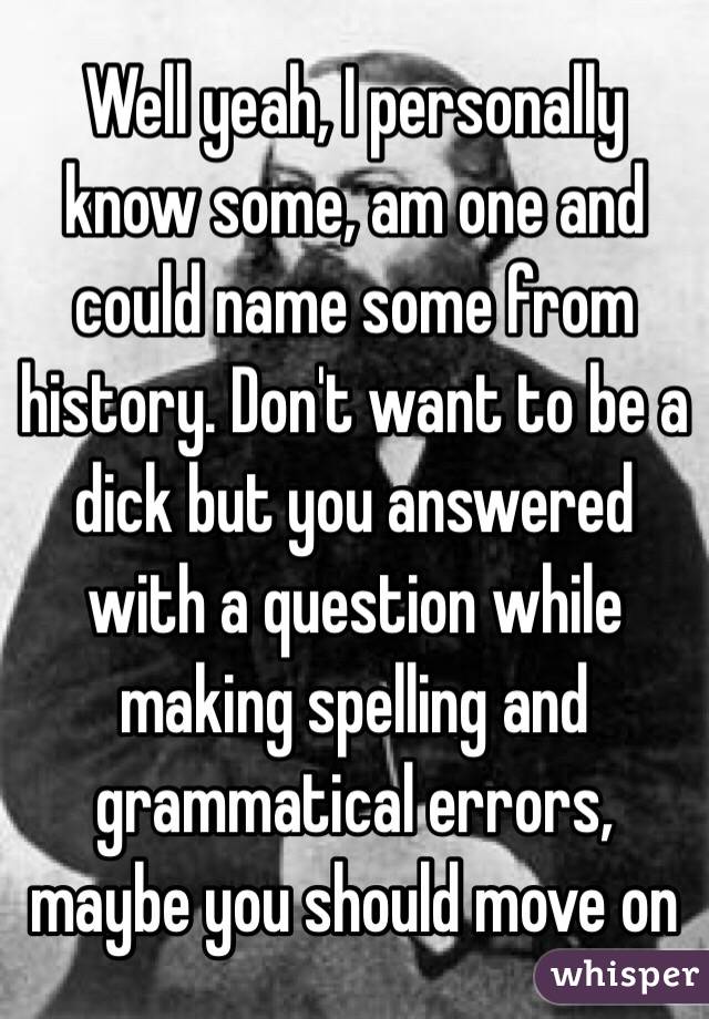 Well yeah, I personally know some, am one and could name some from history. Don't want to be a dick but you answered with a question while making spelling and grammatical errors, maybe you should move on
