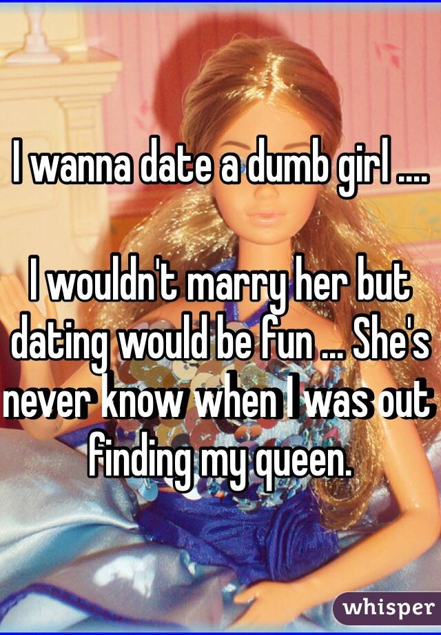 I wanna date a dumb girl ....

I wouldn't marry her but dating would be fun ... She's never know when I was out finding my queen.
