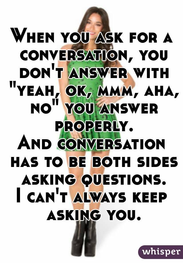When you ask for a conversation, you don't answer with "yeah, ok, mmm, aha, no" you answer properly.
And conversation has to be both sides asking questions.
I can't always keep asking you.