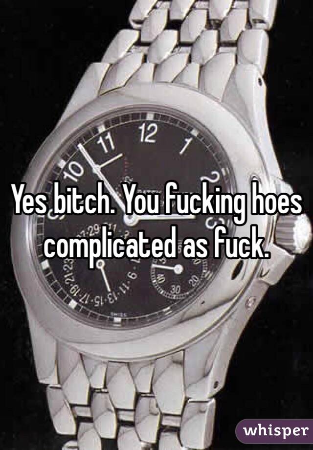 Yes bitch. You fucking hoes complicated as fuck. 