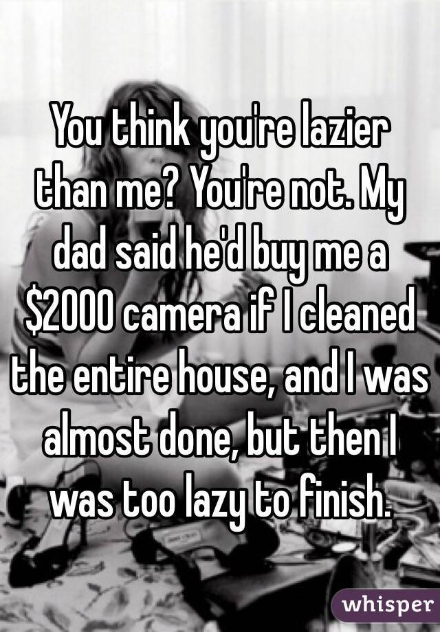 You think you're lazier than me? You're not. My dad said he'd buy me a $2000 camera if I cleaned the entire house, and I was almost done, but then I was too lazy to finish.