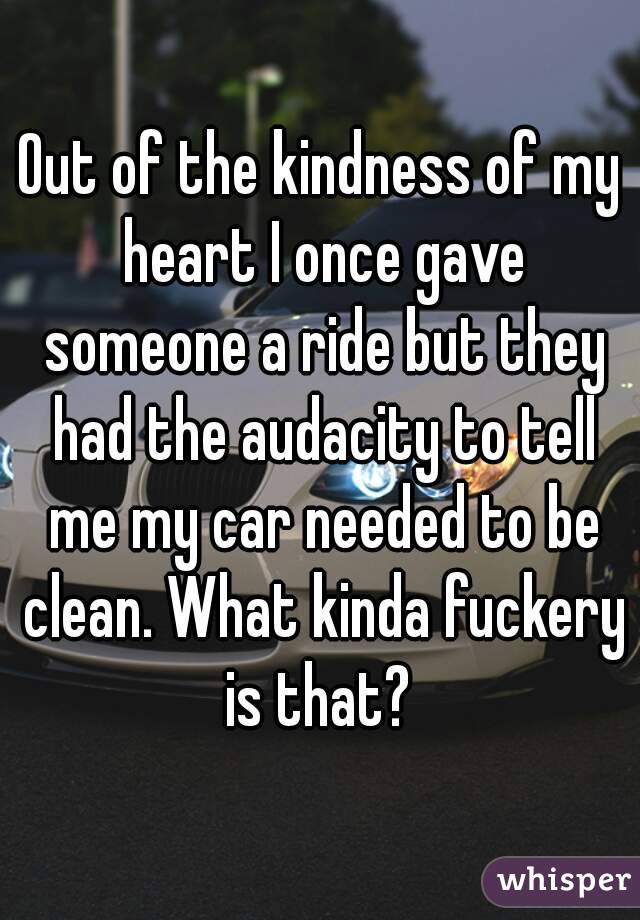Out of the kindness of my heart I once gave someone a ride but they had the audacity to tell me my car needed to be clean. What kinda fuckery is that? 