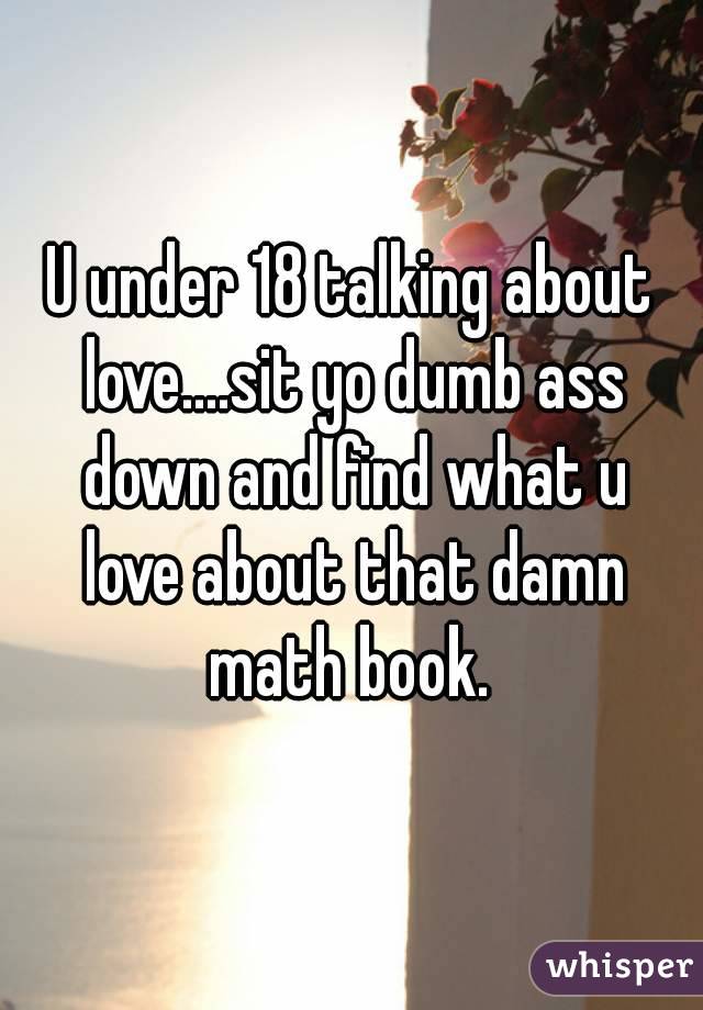 U under 18 talking about love....sit yo dumb ass down and find what u love about that damn math book. 