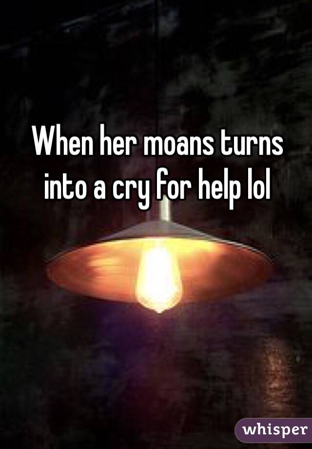 When her moans turns into a cry for help lol