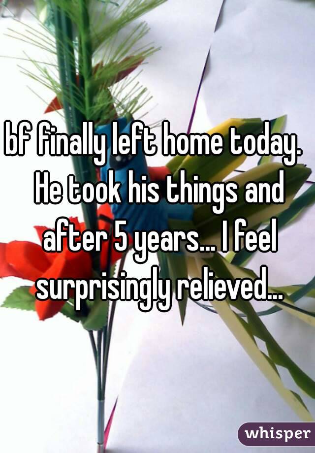 bf finally left home today.  He took his things and after 5 years... I feel surprisingly relieved...
