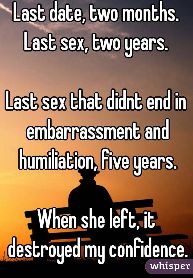 Last date, two months.
Last sex, two years.

Last sex that didnt end in embarrassment and humiliation, five years.

When she left, it destroyed my confidence.

