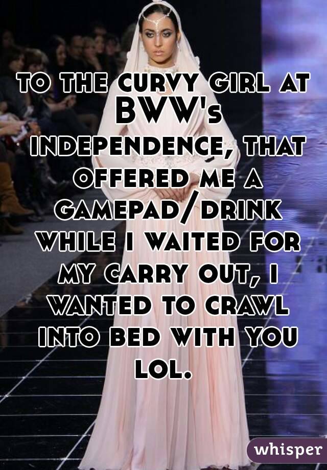to the curvy girl at BWW's independence, that offered me a gamepad/drink while i waited for my carry out, i wanted to crawl into bed with you lol. 