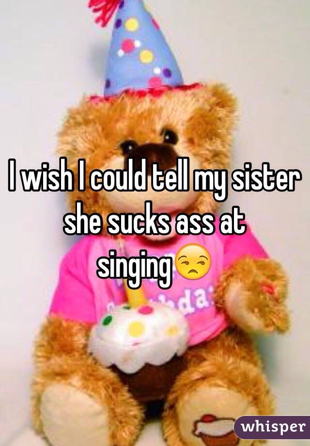 I wish I could tell my sister she sucks ass at singing😒