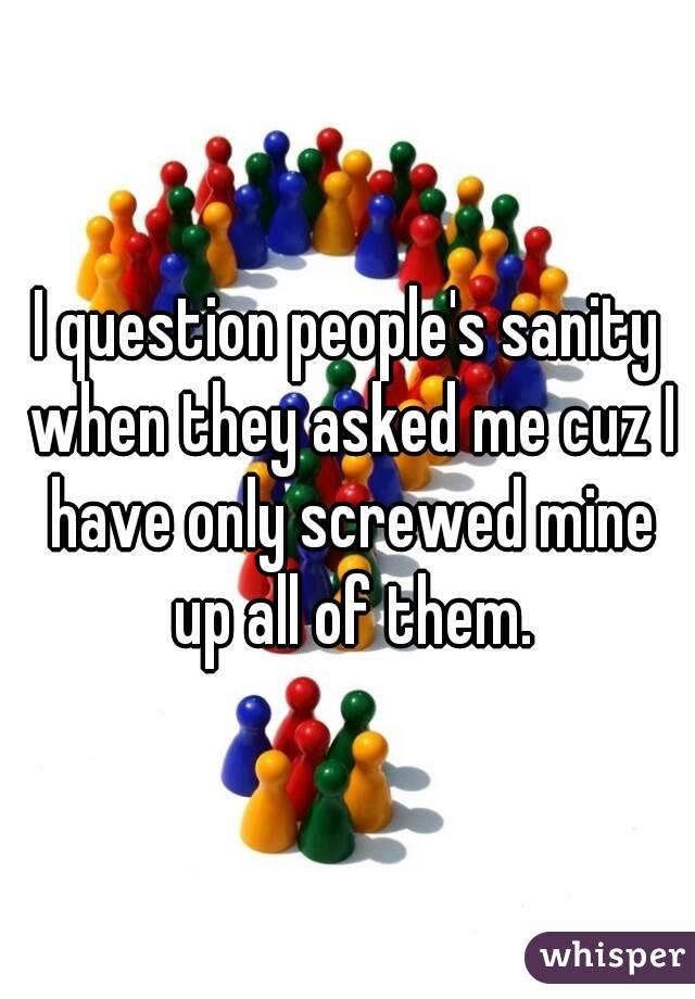 I question people's sanity when they asked me cuz I have only screwed mine up all of them.