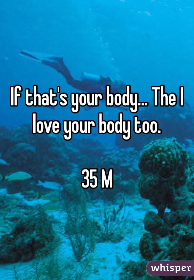 If that's your body... The I love your body too. 

35 M