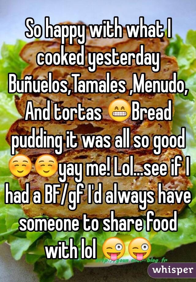So happy with what I cooked yesterday 
Buñuelos,Tamales ,Menudo,And tortas 😁Bread pudding it was all so good ☺️☺️yay me! Lol...see if I had a BF/gf I'd always have someone to share food with lol 😜😜