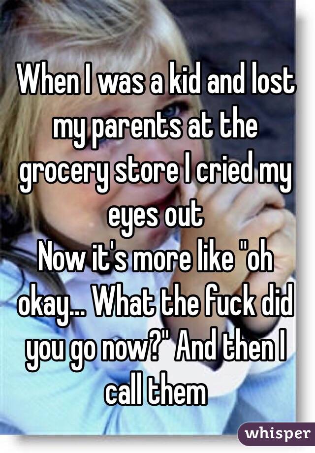 When I was a kid and lost my parents at the grocery store I cried my eyes out
Now it's more like "oh okay... What the fuck did you go now?" And then I call them