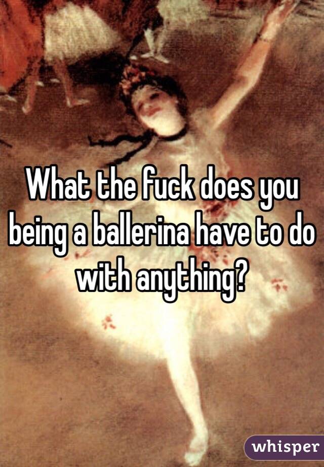 What the fuck does you being a ballerina have to do with anything? 