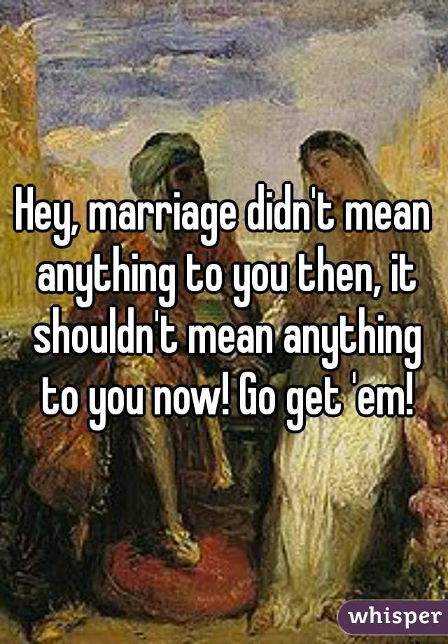 Hey, marriage didn't mean anything to you then, it shouldn't mean anything to you now! Go get 'em!