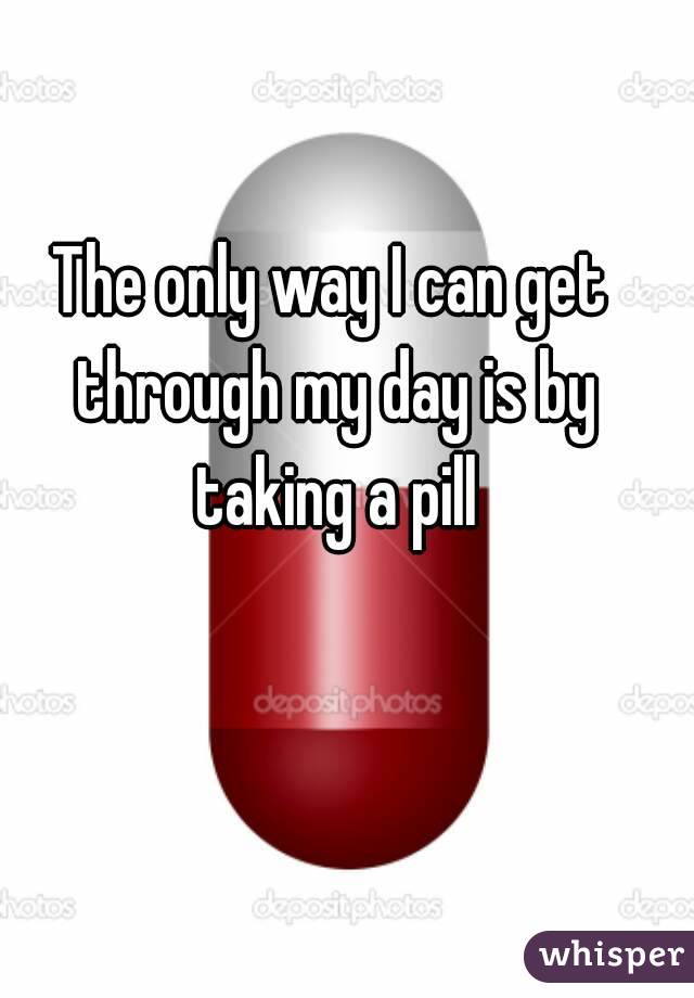 The only way I can get through my day is by taking a pill