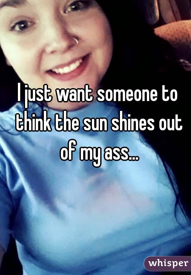 I just want someone to think the sun shines out of my ass...