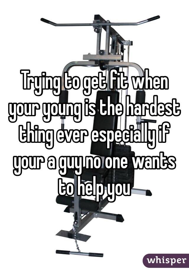 Trying to get fit when your young is the hardest thing ever especially if your a guy no one wants to help you 