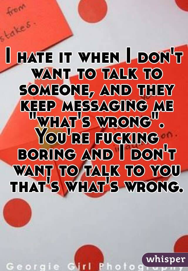 I hate it when I don't want to talk to someone, and they keep messaging me "what's wrong". You're fucking boring and I don't want to talk to you that's what's wrong. 