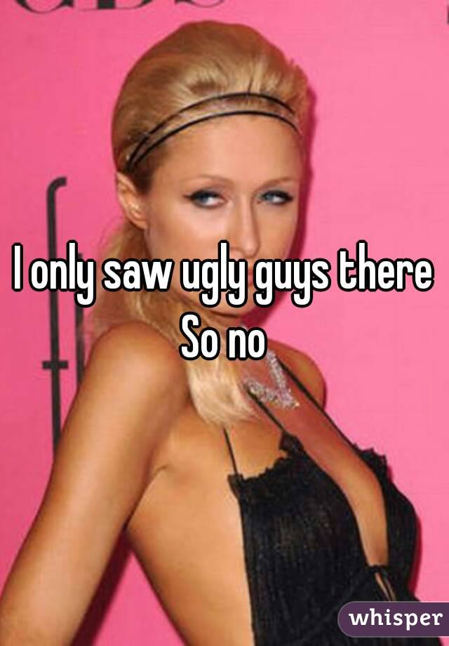 I only saw ugly guys there
So no