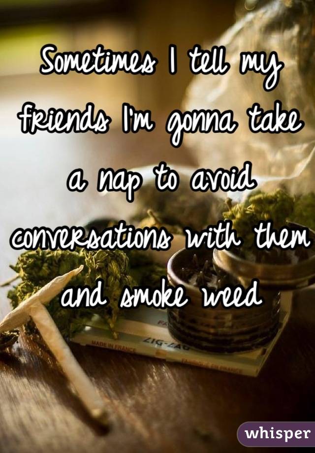 Sometimes I tell my friends I'm gonna take a nap to avoid conversations with them and smoke weed
