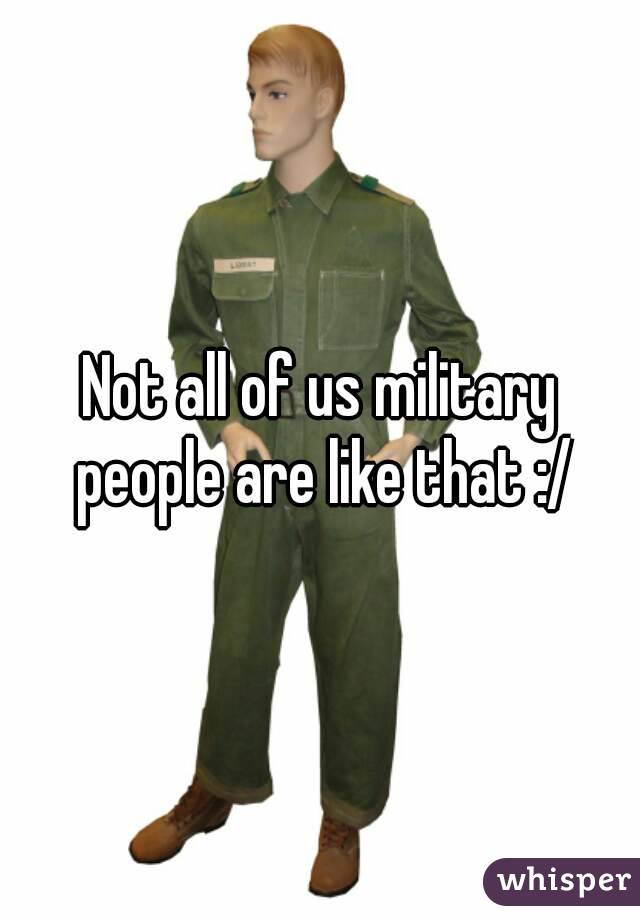 Not all of us military people are like that :/