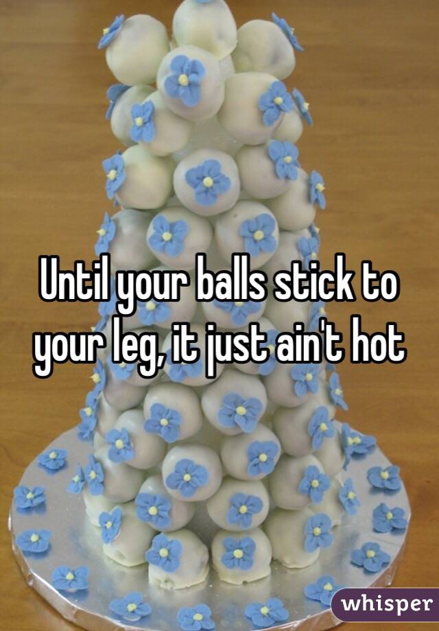 Until your balls stick to your leg, it just ain't hot
