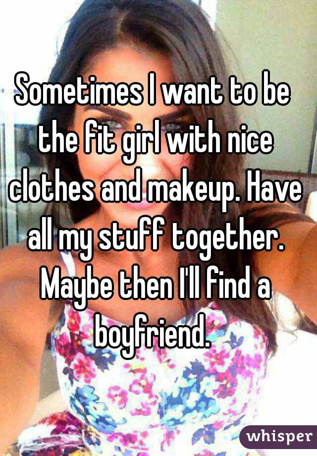 Sometimes I want to be the fit girl with nice clothes and makeup. Have all my stuff together. Maybe then I'll find a boyfriend. 