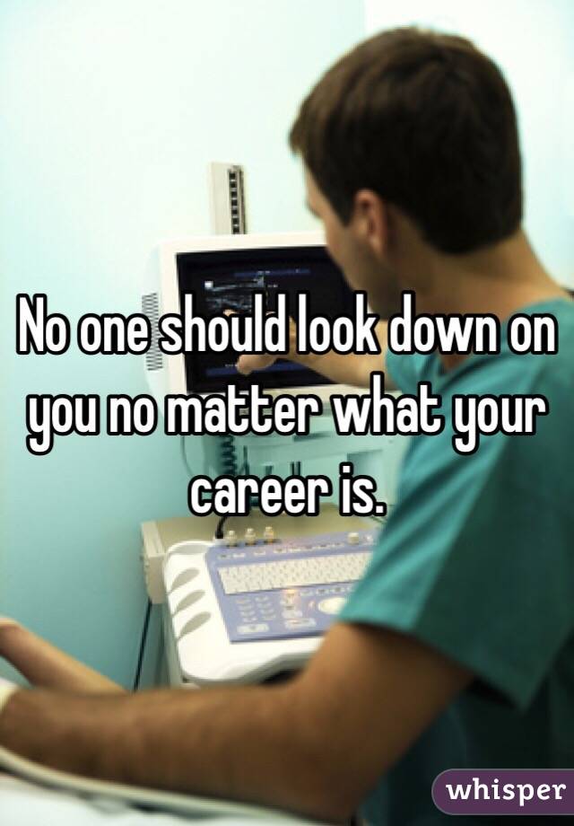No one should look down on you no matter what your career is.