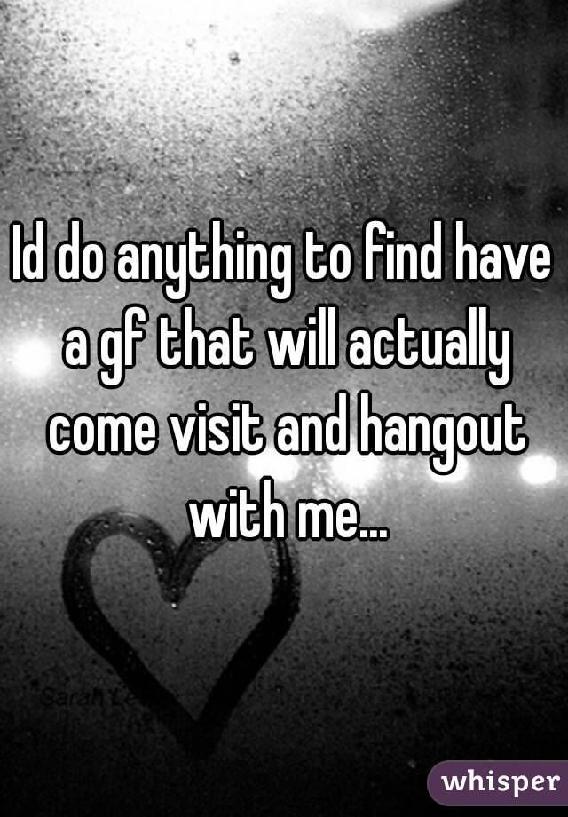 Id do anything to find have a gf that will actually come visit and hangout with me...