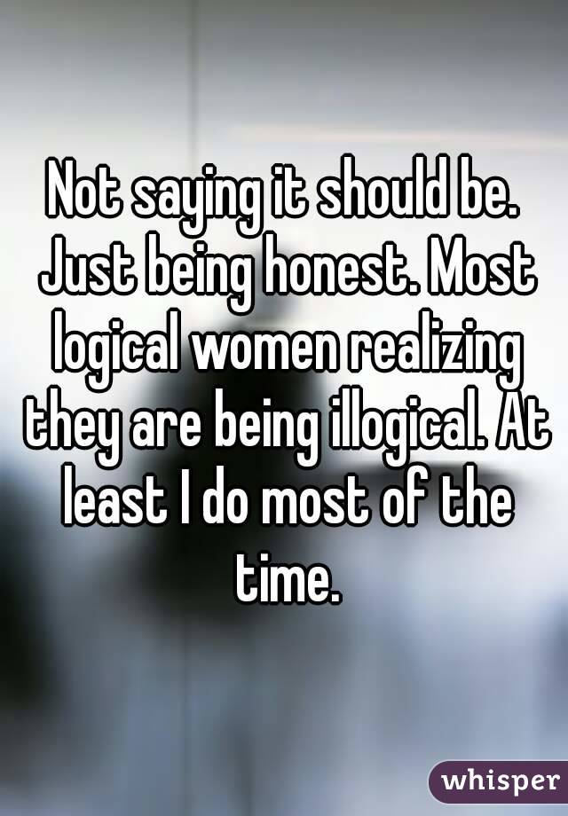 Not saying it should be. Just being honest. Most logical women realizing they are being illogical. At least I do most of the time.
