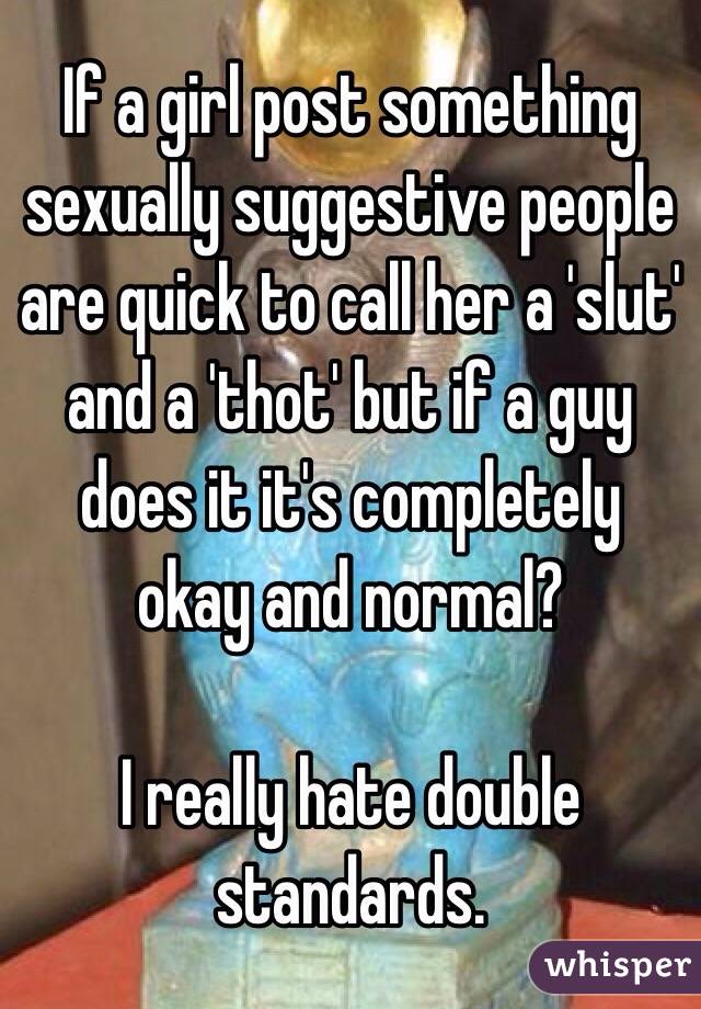 If a girl post something sexually suggestive people are quick to call her a 'slut' and a 'thot' but if a guy does it it's completely okay and normal? 

I really hate double standards. 