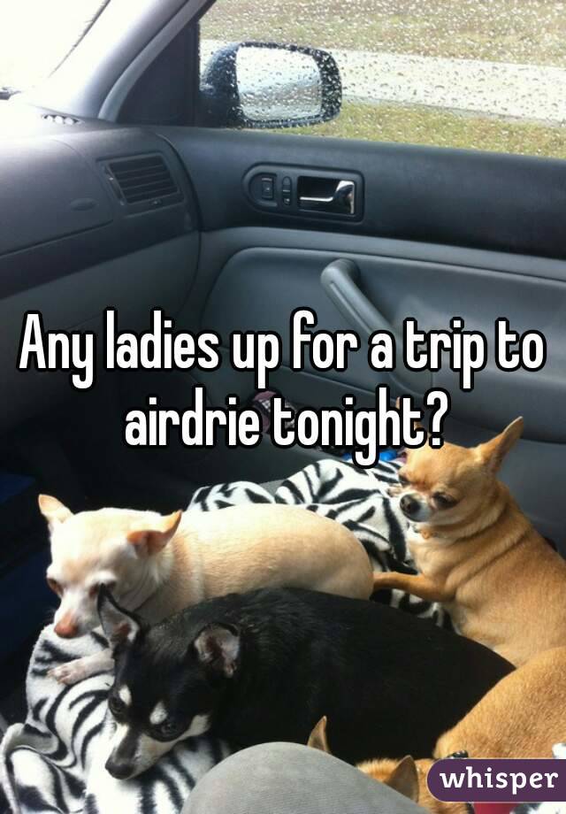 Any ladies up for a trip to airdrie tonight?
