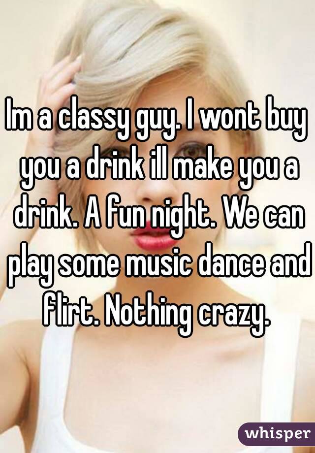 Im a classy guy. I wont buy you a drink ill make you a drink. A fun night. We can play some music dance and flirt. Nothing crazy. 