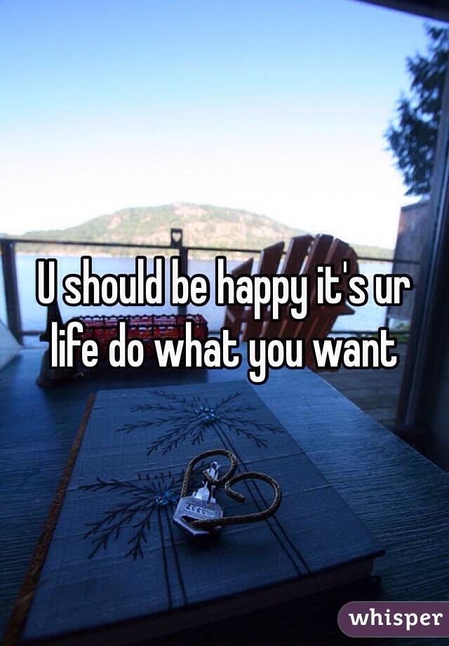 U should be happy it's ur life do what you want 