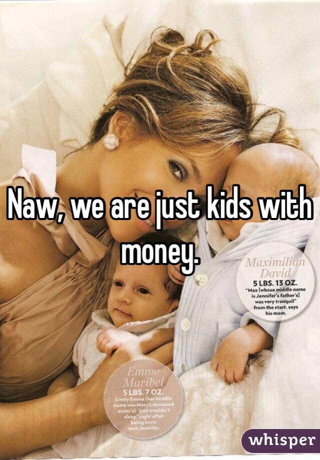 Naw, we are just kids with money.