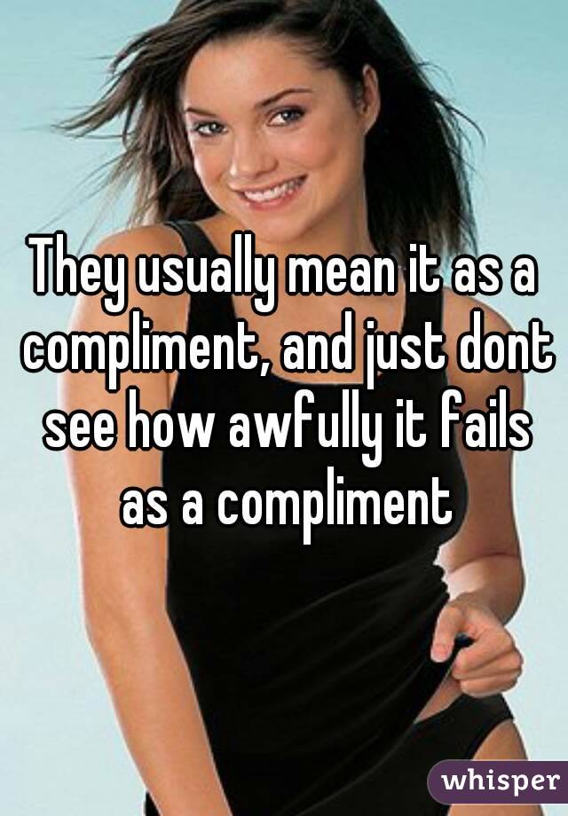 They usually mean it as a compliment, and just dont see how awfully it fails as a compliment