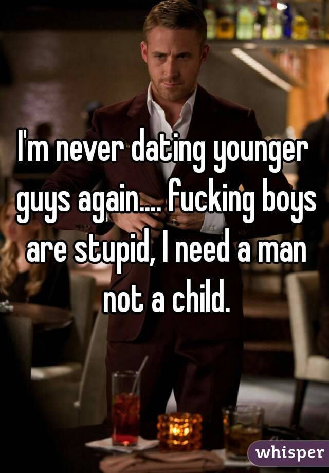 I'm never dating younger guys again.... fucking boys are stupid, I need a man not a child.
