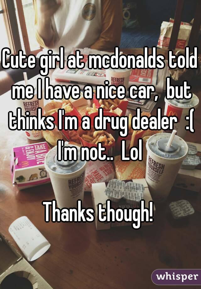 Cute girl at mcdonalds told me I have a nice car,  but thinks I'm a drug dealer  :( I'm not..  Lol 

Thanks though! 