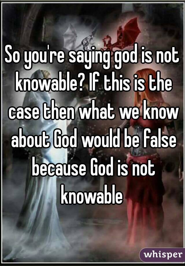 So you're saying god is not knowable? If this is the case then what we know about God would be false because God is not knowable 