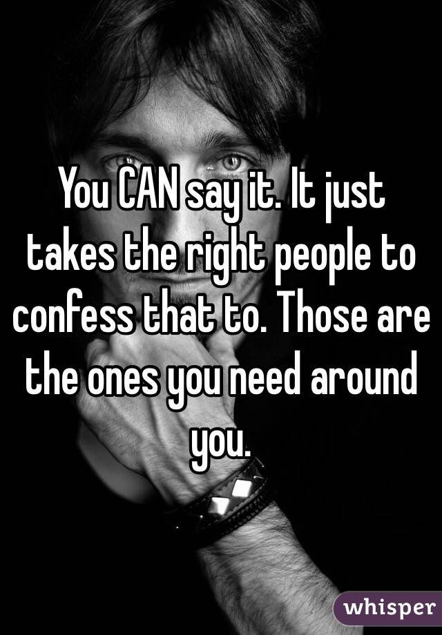 You CAN say it. It just takes the right people to confess that to. Those are the ones you need around you. 
