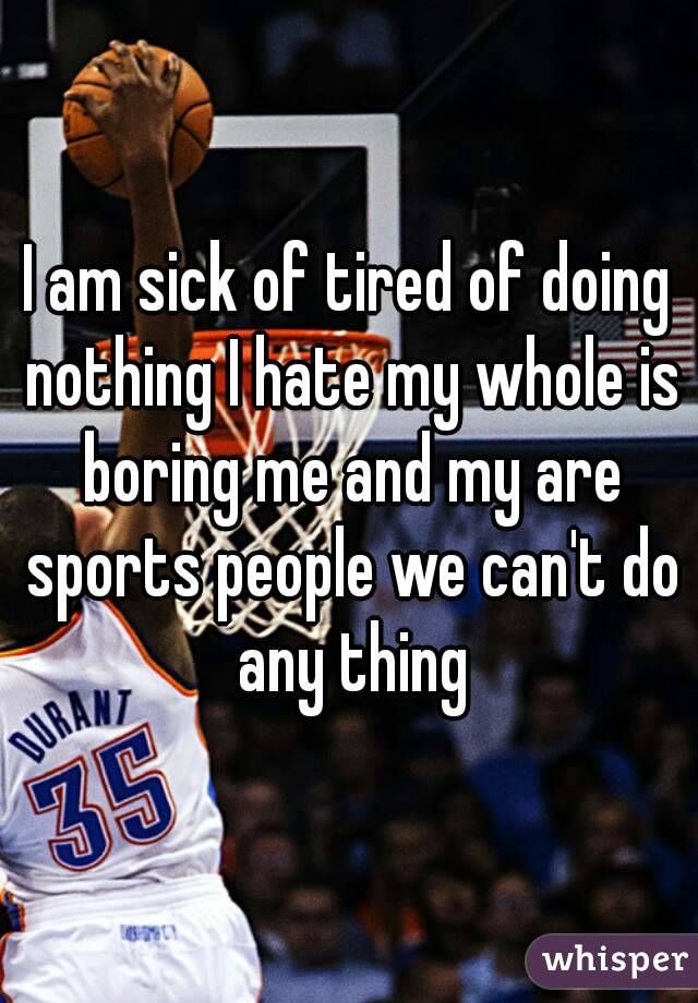 I am sick of tired of doing nothing I hate my whole is boring me and my are sports people we can't do any thing