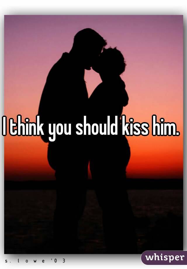 I think you should kiss him. 