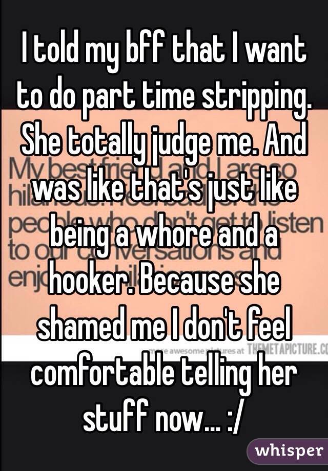 I told my bff that I want to do part time stripping. She totally judge me. And was like that's just like being a whore and a hooker. Because she shamed me I don't feel comfortable telling her stuff now... :/