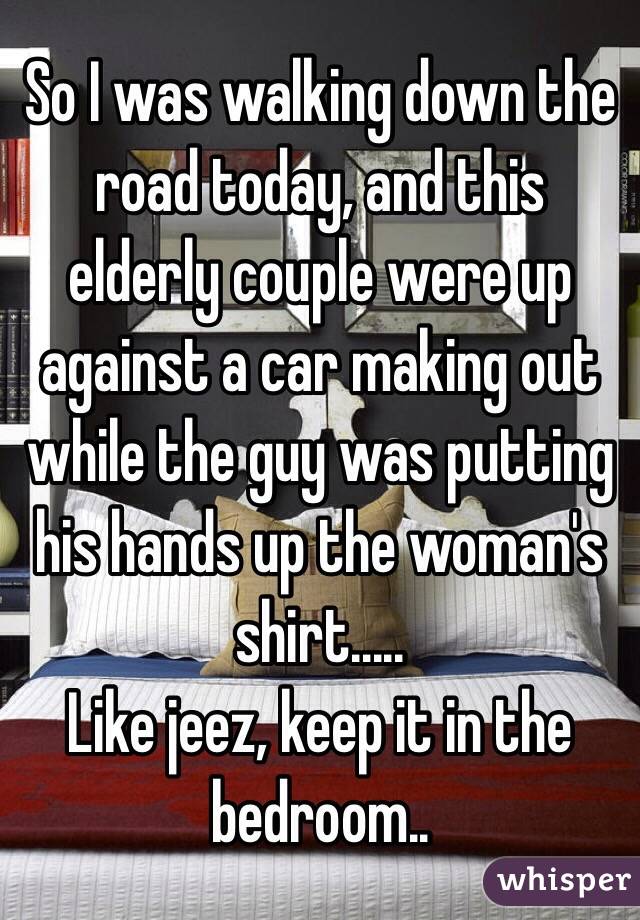 So I was walking down the road today, and this elderly couple were up against a car making out while the guy was putting his hands up the woman's shirt.....
Like jeez, keep it in the bedroom..