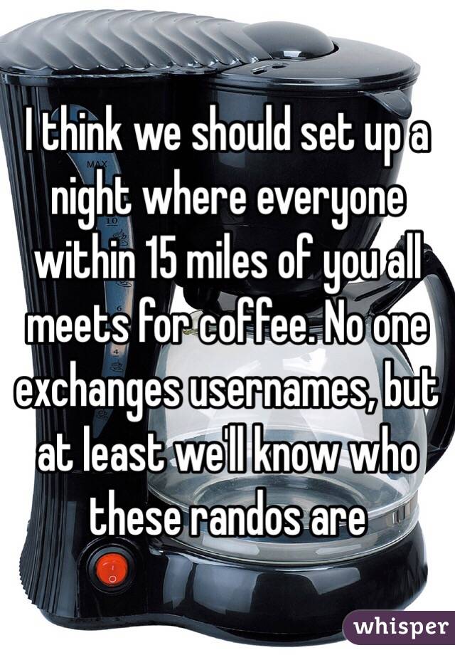 I think we should set up a night where everyone within 15 miles of you all meets for coffee. No one exchanges usernames, but at least we'll know who these randos are