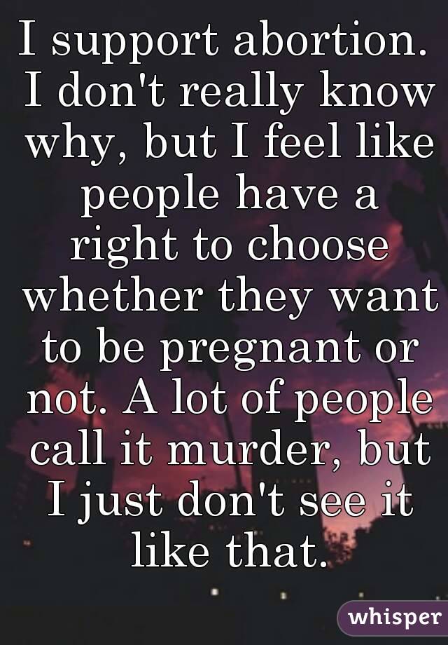 I support abortion. I don't really know why, but I feel like people have a right to choose whether they want to be pregnant or not. A lot of people call it murder, but I just don't see it like that.