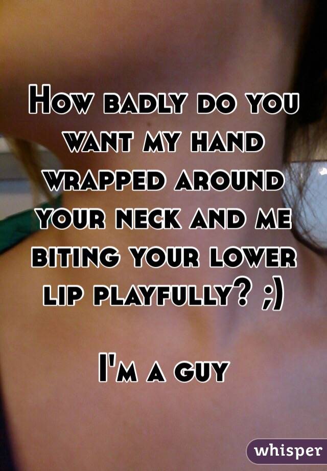 How badly do you want my hand wrapped around your neck and me biting your lower lip playfully? ;)

I'm a guy