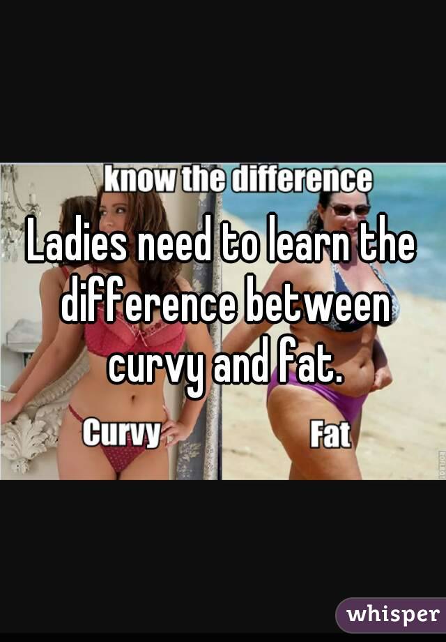 Ladies need to learn the difference between curvy and fat.