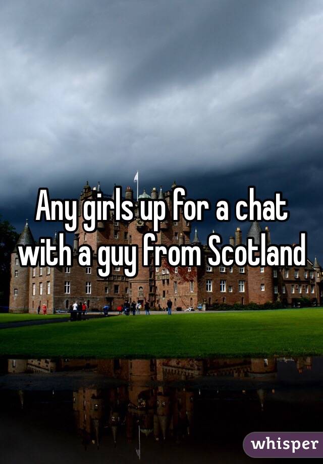 Any girls up for a chat with a guy from Scotland 